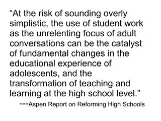 “ At the risk of sounding overly simplistic, the use of student work as the unrelenting focus of adult conversations can be the catalyst of fundamental changes in the educational experience of adolescents, and the transformation of teaching and learning at the high school level.”   --- Aspen Report on Reforming High Schools 