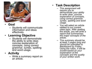 Goal Students will communicate information and ideas effectively. Learning Objective Students will demonstrate the ability to write clear, concise explanation of concepts, using correct grammar, syntax, spelling and word usage. Activity Write a summary report on an article. Task Description This assignment will require you to  demonstrate your ability to write clear, concise explanation of concepts, using correct grammar, syntax, spelling and word usage.   You will select an article related to our current class topic. After reading the article, you will  write a report that summarizes the major concepts of the article .  This summary should be at least  3 pages long and should be submitted to Blackboard by Friday.  Using the rubric, it will be  scored based on your explanation of the concepts and the quality of your written work. 