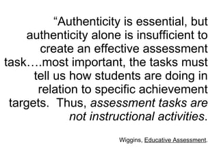 “ Authenticity is essential, but authenticity alone is insufficient to create an effective assessment task….most important, the tasks must tell us how students are doing in relation to specific achievement targets.  Thus,  assessment tasks are not instructional activities . Wiggins,  Educative Assessment . 