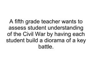 A fifth grade teacher wants to assess student understanding of the Civil War by having each student build a diorama of a key battle. 