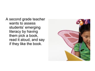A second grade teacher wants to assess students’ emerging literacy by having them pick a book, read it aloud, and say if they like the book. 
