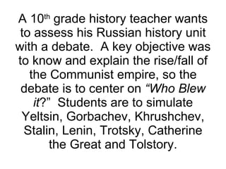 A 10 th  grade history teacher wants to assess his Russian history unit with a debate.  A key objective was to know and explain the rise/fall of the Communist empire, so the debate is to center on  “Who Blew it ?”  Students are to simulate Yeltsin, Gorbachev, Khrushchev, Stalin, Lenin, Trotsky, Catherine the Great and Tolstory. 
