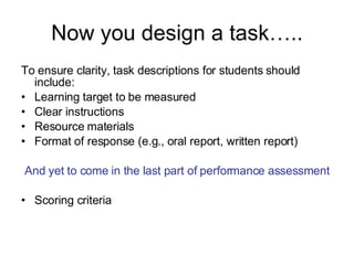Now you design a task….. To ensure clarity, task descriptions for students should include:  Learning target to be measured Clear instructions Resource materials Format of response (e.g., oral report, written report) And yet to come in the last part of performance assessment Scoring criteria  
