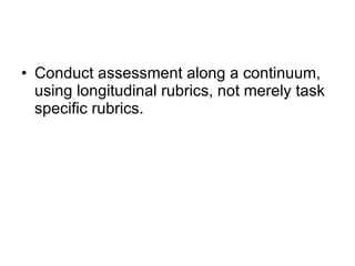 Conduct assessment along a continuum, using longitudinal rubrics, not merely task specific rubrics. 