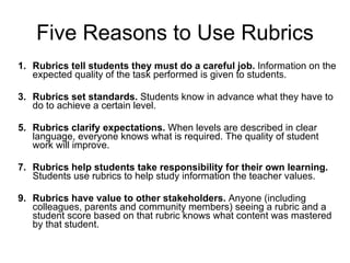 Five Reasons to Use Rubrics Rubrics tell students they must do a careful job.  Information on the expected quality of the task performed is given to students.  Rubrics set standards.  Students know in advance what they have to do to achieve a certain level.  Rubrics clarify expectations.  When levels are described in clear language, everyone knows what is required. The quality of student work will improve. Rubrics help students take responsibility for their own learning.  Students use rubrics to help study information the teacher values.  Rubrics have value to other stakeholders.  Anyone (including colleagues, parents and community members) seeing a rubric and a student score based on that rubric knows what content was mastered by that student.  