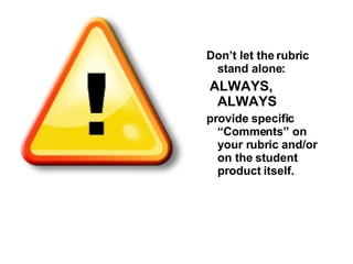 Don’t let the rubric stand alone: ALWAYS, ALWAYS provide specific “Comments” on your rubric and/or on the student product itself.  