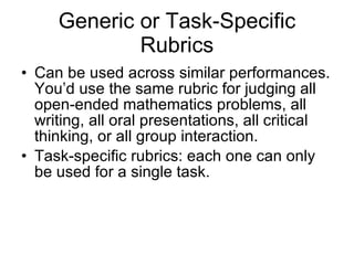 Generic or Task-Specific Rubrics Can be used across similar performances. You’d use the same rubric for judging all open-ended mathematics problems, all writing, all oral presentations, all critical thinking, or all group interaction. Task-specific rubrics: each one can only be used for a single task. 