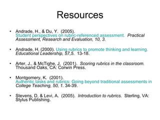 Resources Andrade, H., & Du, Y.  (2005).  Student perspectives on rubric-referenced assessment.   Practical Assessment, Research and Evaluation, 10, 3. Andrade, H. (2000).  Using rubrics to promote thinking and learning.  Educational Leadership, 57,5 .  13-18. Arter, J., & McTighe, J.  (2001).  Scoring rubrics in the classroom.   Thousand Oaks, CA: Corwin Press. Montgomery, K.  (2001).  Authentic tasks and rubrics: Going beyond traditional assessments in college teaching.  College Teaching, 50, 1.  34-39. Stevens, D. & Levi, A.  (2005).  Introduction to rubrics.   Sterling, VA: Stylus Publishing.  