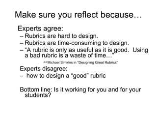 Make sure you reflect because… Experts agree: Rubrics are hard to design. Rubrics are time-consuming to design. “ A rubric is only as useful as it is good.  Using a bad rubric is a waste of time…” -- Michael Simkins in “Designing Great Rubrics” Experts disagree: how to design a “good” rubric  Bottom line: Is it working for you and for your students? 