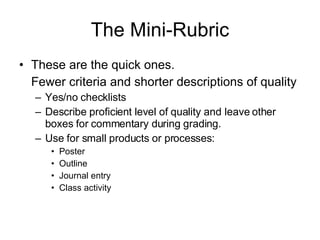 The Mini-Rubric These are the quick ones. Fewer criteria and shorter descriptions of quality Yes/no checklists Describe proficient level of quality and leave other boxes for commentary during grading. Use for small products or processes: Poster Outline Journal entry Class activity 