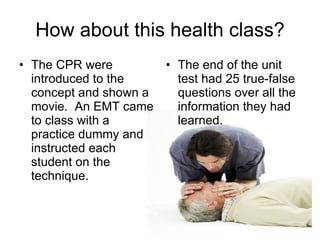 How about this health class? The CPR were introduced to the concept and shown a movie.  An EMT came to class with a practice dummy and instructed each student on the technique. The end of the unit test had 25 true-false questions over all the information they had learned. 