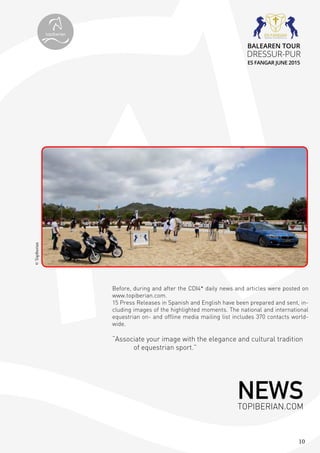 10
Before, during and after the CDI4* daily news and articles were posted on
www.topiberian.com.
15 Press Releases in Spanish and English have been prepared and sent, in-
cluding images of the highlighted moments. The national and international
equestrian on- and offline media mailing list includes 370 contacts world-
wide.
“Associate your image with the elegance and cultural tradition
of equestrian sport.”
©Topiberian
NEWSTOPIBERIAN.COM
topiberian
BALEAREN TOUR
DRESSUR-PUR
ES FANGAR JUNE 2015
 