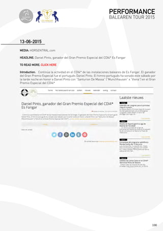 100
MEDIA: HORSENTRAL.com
HEADLINE: Daniel Pinto, ganador del Gran Premio Especial del CDI4* Es Fangar
TO READ MORE: CLICK HERE
Introduction: Continúa la actividad en el CDI4* de las instalaciones baleares de Es Fangar. El ganador
del Gran Premio Especial fue el portugués Daniel Pinto. El himno portugués ha sonado este sábado por
la tarde noche en honor a Daniel Pinto con “Santurion De Massa” (“Munchhausen” x “Viena”) en el Gran
Premio Especial del CDI4*
13-06-2015
PERFORMANCE
BALEAREN TOUR 2015topiberian
 