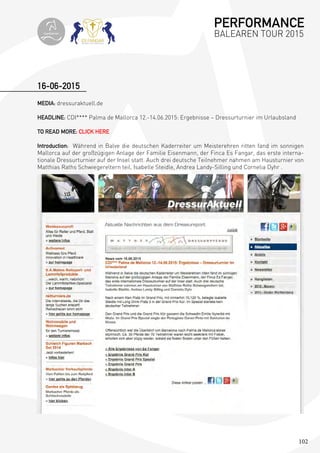 102
16-06-2015
MEDIA: dressuraktuell.de
HEADLINE: CDI**** Palma de Mallorca 12.-14.06.2015: Ergebnisse – Dressurturnier im Urlaubsland
TO READ MORE: CLICK HERE
Introduction: Während in Balve die deutschen Kaderreiter um Meisterehren ritten fand im sonnigen
Mallorca auf der großzügigen Anlage der Familie Eisenmann, der Finca Es Fangar, das erste interna-
tionale Dressurturnier auf der Insel statt. Auch drei deutsche Teilnehmer nahmen am Hausturnier von
Matthias Raths Schwiegereltern teil, Isabelle Steidle, Andrea Landy-Silling und Cornelia Dyhr .
PERFORMANCE
BALEAREN TOUR 2015topiberian
 