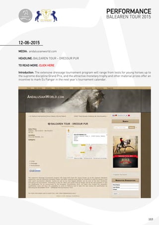 103
12-06-2015
MEDIA: andalusianworld.com
HEADLINE: BALEAREN TOUR – DRESSUR PUR
TO READ MORE: CLICK HERE
Introduction: The extensive dressage tournament program will range from tests for young horses up to
the supreme discipline Grand Prix, and the attractive monetary trophy and other material prizes offer an
incentive to mark Es Fangar in the next year’s tournament calendar.
PERFORMANCE
BALEAREN TOUR 2015topiberian
 