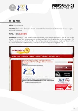 104
07 -06-2015
MEDIA: reitturniere.de
HEADLINE: 5 bekannte Reiter, die an dem ersten Internationalen Dressurturnier CDI 4* in Es Fangar,
Mallorca teilnehmen.
TO READ MORE: CLICK HERE
Introduction: Das erste CDI4* auf Mallorca findet am nächsten Wochenende vom 12. bis 14. Juni auf der
Anlage “Es Fangar” der Schwiegereltern von Matthias Rath statt. Angekündigt ist ein Livestream. Wir
informieren über unsere “Aktuellen Top - Events” auf unserer reitturniere.de-Startseite. Weitere Infos
auf der Veranstalterseite balearentour.com. Eine aktuelle Teilnehmerliste gibt es hier.
PERFORMANCE
BALEAREN TOUR 2015topiberian
 