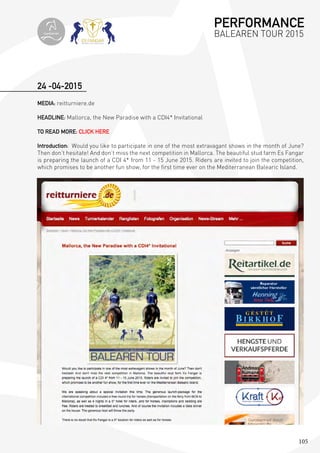 105
24 -04-2015
MEDIA: reitturniere.de
HEADLINE: Mallorca, the New Paradise with a CDI4* Invitational
TO READ MORE: CLICK HERE
Introduction: Would you like to participate in one of the most extravagant shows in the month of June?
Then don’t hesitate! And don’t miss the next competition in Mallorca. The beautiful stud farm Es Fangar
is preparing the launch of a CDI 4* from 11 - 15 June 2015. Riders are invited to join the competition,
which promises to be another fun show, for the first time ever on the Mediterranean Balearic Island.
PERFORMANCE
BALEAREN TOUR 2015topiberian
 