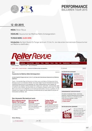 107
12 -03-2015
MEDIA: Reiter Revue
HEADLINE: Hausturnier bei Matthias Raths Schwiegereltern
TO READ MORE: CLICK HERE
Introduction: Auf dem Gestüt Es Fangar wird vom 12. bis 14. Juni das erste internationale Dressurturnier
auf Mallorca stattfinden..
PERFORMANCE
BALEAREN TOUR 2015topiberian
 