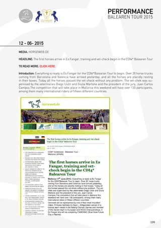 109
12 - 06- 2015
MEDIA: HORSEWEB.DE
HEADLINE: The first horses arrive in Es Fangar, training and vet-check begin in the CDI4* Balearen Tour
TO READ MORE: CLICK HERE
Introduction: Everything is ready is Es Fangar for the CDI4*Balearan Tour to begin. Over 20 horse trucks
coming from Barcelona and Valencia have arrived yestarday, and all the horses are placidly resting
in their boxes. Today all the horses passed the vet-check without any problem. The vet-chek was su-
pervised by the veterinaries Diego Usón and Giulia Martone and the president of the jury, Juan Carlos
Campos.The competition that will take place in Mallorca this weekend will have over 130 participants,
among them many international riders of fifteen different countries.
PERFORMANCE
BALEAREN TOUR 2015topiberian
 