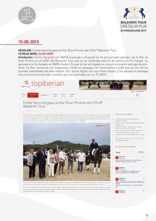 11
HEADLINE: Emilie Nyreröd gana la Kür Gran Premio del CDI 4* Balearen Tour
TO READ MORE: CLICK HERE
Introduction: Emilie Nyreröd con MIATA (Lancado x Graziell) se ha proclamado ganador de la Kür de
Gran Premio en el CDI4* del Balearen Tour que se ha celebrado este fin de semana en Es Fangar. La
ganadora se ha llevado un BMW modelo Z4 que le fue entregado en una emocionante entrega de pre-
mios. Su Kür comienza con diagonales cortas en passage con transiciones a piaff que es una de las
grandes habilidades de este caballo. Otro punto álgido son sus trotes largos, y los apoyos en passage
con contracamios al trote. Una Kür que fue premiada con un 77.350%.
15-06-2015
topiberian
BALEAREN TOUR
DRESSUR-PUR
ES FANGAR JUNE 2015
 