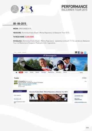 110
08 -06-2015
MEDIA: DRESSAGE24.PL
HEADLINE: Dominika Krako Biaek i Micha Rapcewicz w Balearen Tour 2015
TO READ MORE: CLICK HERE
Introduction: Dominika Krako Biaek i Micha Rapcewicz wystartuj w dniach 11-14 czerwca w Balearen
Tour na Mallorca w Hiszpanii. Podrczne linki / zgoszenia.
PERFORMANCE
BALEAREN TOUR 2015topiberian
 