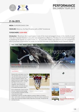 118
MEDIA: EURODRESSAGE.COM
HEADLINE: Mallorca, the New Paradise with a CDI4* Invitational
TO READ MORE: CLICK HERE
Introduction: Would you like to participate in one of the most extravagant shows in the month of June?
Then don’t hesitate! And don’t miss the next competition in Mallorca. The beautiful stud farm Es Fangar
is preparing the launch of a CDI 4* from 11 - 15 June 2015. Riders are invited to join the competition,
which promises to be another fun show, for the first time ever on the Mediterranean Balearic Island.
21-04-2015
PERFORMANCE
BALEAREN TOUR 2015topiberian
 