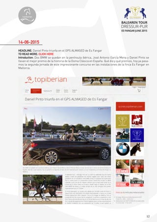 12
HEADLINE: Daniel Pinto triunfa en el GPS ALMASED de Es Fangar
TO READ MORE: CLICK HERE
Introduction: Dos BMW se quedan en la península ibérica, José Antonio García Mena y Daniel Pinto se
llevan el mejor premio de la historia de la Doma Clásica en España. Qué día y qué premios, hoy ya pasa-
mos la segunda jornada de este impresionante concurso en las instalaciones de la finca Es Fangar en
Mallorca.
14-06-2015
topiberian
BALEAREN TOUR
DRESSUR-PUR
ES FANGAR JUNE 2015
 
