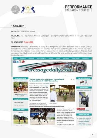 120
MEDIA: DRESSAGEDAILY.COM
HEADLINE: The First Horses Arrive in Es Fangar, Training Begins for Competition in The CDI4* Balearan
Tour
TO READ MORE: CLICK HERE
Introduction: Mallorca - Everything is ready is Es Fangar for the CDI4*Balearan Tour to begin. Over 20
horse trucks coming from Barcelona and Valencia have arrived yesterday, and all the horses are placid-
ly resting in their boxes. Today all the horses passed the vet-check without any problem. The vet-check
was supervised by the veterinaries Diego Usón and Giulia Martone and the president of the jury, Juan
Carlos Campos.
12-06-2015
PERFORMANCE
BALEAREN TOUR 2015topiberian
 