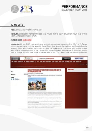 126
MEDIA: DRESSAGE-INTERNATIONAL.COM
HEADLINE: EXCELLENT PERFORMANCES AND PRIZES IN THE CDI4* BALEAREN TOUR ONE OF THE
MOST AMAZING SHOWS IN SPAIN.
TO READ MORE: CLICK HERE
Introduction: All four BMW cars which were among the amazing prizes at the first CDI4* at Es Fangar
found their new owners: Emilie Nyreröd, Daniel Pinto, José Antonio García Mena and Claudio Castilla,
amazing riders with excellent performances, were the lucky winners. All these gifts, among others,
were offered by the sponsors of the competition, something never seen before in Spain and seldom
seen in Europe. But let’s have a look at the real VIPs of this CDI4*, which took place at the marvellous
17-06-2015
PERFORMANCE
BALEAREN TOUR 2015topiberian
 