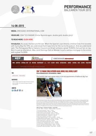 127
MEDIA: DRESSAGE-INTERNATIONAL.COM
HEADLINE: CDI4* ES FANGAR: Emilie Nyreröd again, double gold, double glory!
TO READ MORE: CLICK HERE
Introduction: As usual, the best are the last. When the Spanish Juan Antonio Jiménez Cobo first exceeds
with Sunny Boy the 73%, we understood that it was time for the run to the podium. And we understand
well. The Portuguese María Caetano Couceiro on Xiripiti achieve a great 73.850% that put her on top.
But it’s just an aftershock. Was Jordi Domingo Coll on Wonder to put a serious mortgage to the victory
with a great 74.200%.
14-06-2015
PERFORMANCE
BALEAREN TOUR 2015topiberian
 