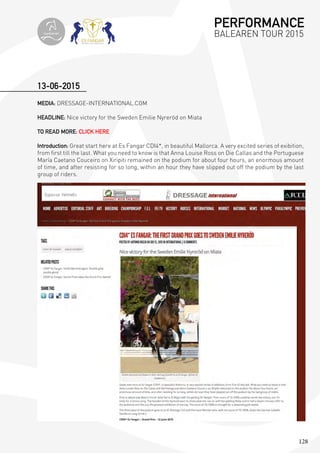 128
MEDIA: DRESSAGE-INTERNATIONAL.COM
HEADLINE: Nice victory for the Sweden Emilie Nyreröd on Miata
TO READ MORE: CLICK HERE
Introduction: Great start here at Es Fangar CDI4*, in beautiful Mallorca. A very excited series of exibition,
from first till the last. What you need to know is that Anna Louise Ross on Die Callas and the Portuguese
María Caetano Couceiro on Xiripiti remained on the podium for about four hours, an enormous amount
of time, and after resisting for so long, within an hour they have slipped out off the podium by the last
group of riders.
13-06-2015
PERFORMANCE
BALEAREN TOUR 2015topiberian
 