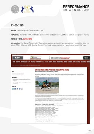 129
MEDIA: DRESSAGE-INTERNATIONAL.COM
HEADLINE: Yesterday 10th, first today. Daniel Pinto and Santurion De Massa took an unexpected victory.
TO READ MORE: CLICK HERE
Introduction: For Daniel Pinto the GP Special competitions should have something irresistible. After his
win in CDI3* Vilamoura GP Special, Daniel Pinto took a deserved victory also in this hard CDI4* test.
13-06-2015
PERFORMANCE
BALEAREN TOUR 2015topiberian
 