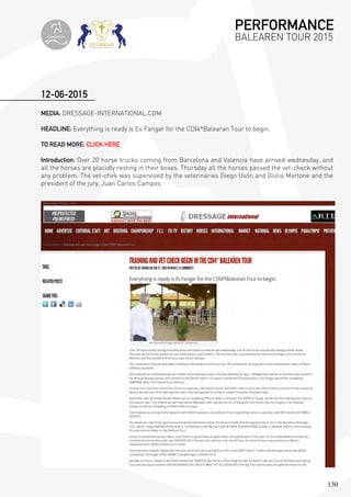 130
MEDIA: DRESSAGE-INTERNATIONAL.COM
HEADLINE: Everything is ready is Es Fangar for the CDI4*Balearan Tour to begin.
TO READ MORE: CLICK HERE
Introduction: Over 20 horse trucks coming from Barcelona and Valencia have arrived wednesday, and
all the horses are placidly resting in their boxes. Thursday all the horses passed the vet-check without
any problem. The vet-chek was supervised by the veterinaries Diego Usón and Giulia Martone and the
president of the jury, Juan Carlos Campos.
12-06-2015
PERFORMANCE
BALEAREN TOUR 2015topiberian
 