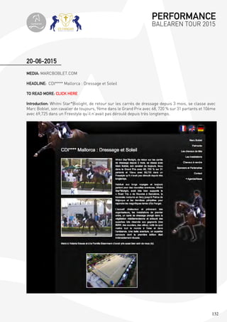 132
MEDIA: MARCBOBLET.COM
HEADLINE: CDI**** Mallorca : Dressage et Soleil
TO READ MORE: CLICK HERE
Introduction: Whitni Star*Biolight, de retour sur les carrés de dressage depuis 3 mois, se classe avec
Marc Boblet, son cavalier de toujours, 9ème dans le Grand Prix avec 68, 720 % sur 31 partants et 10ème
avec 69,725 dans un Freestyle qu’il n’avait pas déroulé depuis très longtemps.
20-06-2015
PERFORMANCE
BALEAREN TOUR 2015topiberian
 