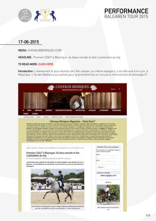 133
MEDIA: CHEVAUXIBERIQUES.COM
HEADLINE: Premier CDI4* à Majorque: du beau monde et des Lusitaniens au top
TO READ MORE: CLICK HERE
Introduction: L’événement le plus attendu de l’été catalan, ou même espagnol, s’est déroulé à mi-juin, à
Majorque. L’île des Baléares accueillait pour la première fois un concours international de dressage 4*.
17-06-2015
PERFORMANCE
BALEAREN TOUR 2015topiberian
 