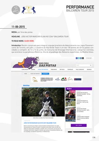 136
MEDIA: por fora das pistas
HEADLINE: JOÃO VICTOR MARCARI OLIVA NO CDI4* BALEAREN TOUR
TO READ MORE; CLICK HERE
Introduction: Recém-convocado para integrar a equipe brasileira de Adestramento nos Jogos Panameri-
canos de Toronto, em julho, o cavaleiro do Ilha Verde Team é um dos 130 atletas de vários países con-
vidados a competir, de 12 a 14 de junho, do Concurso de Dressage Internacional, categoria 4 estrelas,
que acontece na paradisíaca Mallorca, ilha do arquipélago das Baleares espanholas, no Mediterrâneo.
11-06-2015
PERFORMANCE
BALEAREN TOUR 2015topiberian
 