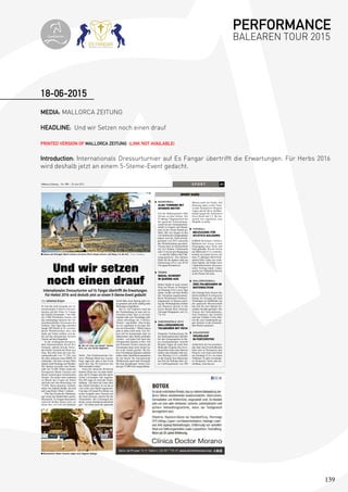 139
MEDIA: MALLORCA ZEITUNG
HEADLINE: Und wir Setzen noch einen drauf
PRINTED VERSION OF MALLORCA ZEITUNG (LINK NOT AVAILABLE)
Introduction: Internationals Dressurturnier auf Es Fangar übertrifft die Erwartungen. Für Herbs 2016
wird deshalb jetzt an einem 5-Steme-Event gedacht.
18-06-2015
S P O R T 21Mallorca Zeitung – Nr. 789 – 18. Juni 2015
■ Anmut aus Portugal: Maria Caetano auf ihrem Pferd Xiripiti sicherte sich Rang 3 in der Kür. FOTOS: TOPIBERIAN
Und wir setzen
noch einen drauf
Internationales Dressurturnier auf Es Fangar übertrifft die Erwartungen.
Für Herbst 2016 wird deshalb jetzt an einem 5-Sterne-Event gedacht
Von Johannes Krayer
Es war die erste Ausgabe des in-
ternationalen 4-Sterne-Dressur-
turniers auf der Finca Es Fangar
der Familie Eisenmann. Und mehr
als 5.000 Pferdefans kamen auf
das weiträumige Anwesen der Un-
ternehmerfamilie Eisenmann bei
Felanitx. Drei Tage lang tänzelten
knapp 200 Pferde in 36 verschie-
denen Wettbewerben über den
Sand, der Fokus richtete sich da-
bei auf das international besetzte
Turnier auf dem Hauptfeld.
In der wichtigsten Kategorie,
dem Internationalen Grand Prix
Freestyle, sicherte sich die Schwe-
din Emilie Nyreröd auf Miata den
Sieg. Ihre Kür kam auf eine Ge-
samtpunktzahl von 77.350, was
ihr unter anderem einen BMW Z4
einbrachte. Auf dem zweiten Platz
landete Jordi Domingo auf Wonder.
Der Spanier erreichte eine Punkt-
zahl von 74,200. Dritte wurde die
Portugiesin María Caetano mit
ihrem reinrassigen lusitanischen
Xiripiti. Sie tanzte unter anderem
zu Musik des Cirque du Soleil
und kam auf eine Bewertung von
73,850. Beste deutsche Teilneh-
merin war Isabelle Steidle, die sich
auf Long Drink 2 Platz 5 sicherte.
Über das Niveau der Darbietun-
gen waren die Punktrichter positiv
überrascht. Es Fangar-Sprecherin
Gabriele Kofler freute sich vor
allem über ein Lob von höchster
Stelle: „Der Chefsteward des Tur-
niers, Philippe Blard aus Luxem-
burg, sagte uns, dass er das Event
unter den Top 20-Turnieren der
Welt ansiedeln würde.“
Auch die deutsche Richterin
Katrina Wüst war von dem Ambi-
ente auf Es Fangar und den sport-
lichen Leistungen sehr angetan.
Der MZ sagte sie nach der Veran-
staltung: „Ich kann nur Gutes über
das Turnier berichten. Es ist mit so
viel Liebe zum Detail organisiert.
Und dass 30 Grand Prix-Reiter zur
ersten Ausgabe eines Turniers auf
die Insel anreisen, spricht für die
Veranstalter. Die Leistungen der
Reiter waren überdurchschnittlich
gut.“ Vor allem auch die spanische
Zucht habe einen Sprung nach vor-
ne gemacht und nicht zufällig hohe
Wertungen eingefahren.
Bei so viel Euphorie rund um
die Veranstaltung ist man sich in-
zwischen sicher, dass es im kom-
menden Jahr eine Neuauage gibt.
„Dann allerdings als 5-Sterne-
Turnier“, sagt Koer. „Das ist das,
wo wir eigentlich in ein paar Jah-
ren erst hinwollten.“ Höher hinaus
geht es dann nicht mehr. Ein Ter-
min soll im kommenden Jahr im
Spätsommer oder Herbst gefunden
werden – auf jeden Fall nach den
Olympischen Spielen in Rio. Für
das Premium-Turnier müssen die
Eisenmanns dann noch einmal tie-
fer in die Tasche greifen. Die hö-
here Einordnung bedeuten nämlich
neben mehr Qualikationspunkten
für die Reiter für internationale
Wettbewerbe auch mehr Preisgeld.
Bei dem diesjährigen Turnier wur-
den gut 72.000 Euro ausgeschüttet.
■ „Mit viel Liebe zum Detail“: Katrina
Wüst war vom Turnier begeistert.
■ Showreiterin Alizée Froment zeigte eine elegante Einlage.
e worden. worde
SPORT KURZ
Auf die Mallorquinerin Alba
Torrens ist eben Verlass: Die
25-jährige Flügelspielerin hat
die spanische Nationalmann-
schaft bei der Europameister-
schaft in Ungarn und Rumä-
nien in die zweite Runde ge-
führt. Mit vier Siegen in den
vier Spielen der Gruppenphase
haben sich die Titelverteidi-
gerinnen von 2013 souverän
das Weiterkommen gesichert.
Torrens kam im Durchschnitt
auf 16,5 Punkte, 8 Rebounds
und 3,5 Assists pro Begegnung
– es sind die Zahlen einer Füh-
rungsspielerin. Die nächste
Partie für die Spanier steht am
Donnerstag (18.6.) um 20.30
Uhr gegen Kroatien an.
Rafael Nadal ist nach seinem
Sieg auf Rasen in Stuttgart
am Sonntag (14.6.) zwei Tage
später wieder auf dem Boden
der Tatsachen angekommen.
Beim Wimbledon-Vorberei-
tungsturnier in Queens unter-
lag der Weltranglisten-Zehnte
aus Manacor gleich in der
ersten Runde dem Ukrainer
Alexandr Dolgopolov mit 3:6,
7:6, 4:6.
Doppelte Enttäuschung für
die mallorquinischen Sportler
bei den Europaspielen in Ba-
ku (Aserbaidschan): Sowohl
Brigitte Yagüe als auch Sete
Benavides konnten ihre Favo-
ritenrollen nicht unter Beweis
stellen und schieden früh aus.
Am Montag (15.6.) schaffte
es der Kanute Sete Benavides
aus Port de Pollença über sei-
ne Lieblingsdistanz von 200
Metern nicht ins Finale. Am
Dienstag dann verlor Taek-
wondo-Kämpferin Brigitte
Yagüe gleich ihren Auftakt-
kampf gegen die Italienerin
Erica Nicoli mit 2:3. Ihr An-
spruch war eigentlich, eine
Medaille zu holen.
Fußball-Drittligist Atlético
Baleares hat seinen ersten
Neuzugang unter Dach und
Fach gebracht. Wie der Verein
am Mittwoch (17.6.) mitteilte,
kommt zur neuen Saison mit
dem 27-jährigen Mittelfeld-
spieler Kike López ein erfah-
rener Spieler, der bisher beim
Ligakonkurrenten Alcoyano
unter Vertrag stand. López
spielte bei Valladolid bereits
in der Primer División.
Die bislang beste Saison des
Hallenfußball-Erstligisten
Palma Air Europa mit dem
Vordringen ins Halbnale um
die spanische Meisterschaft
hat sich für zwei Spieler be-
sonders bezahlt gemacht: Der
Trainer des Nationalteams,
José Venancio, hat Joselito
und den Torhüter Carlos Bar-
rón für zwei Länderspiele ge-
gen Serbien in der kommen-
den Woche nominiert.
Anlässlich der bevorstehen-
den Sant Joan-Feierlichkeiten
hebt man in Portopetro den
Hintern vom Sofa und bittet
am Sonntag (21.6.) zu einem
Volkslauf. Es gibt verschiede-
ne Distanzen. Infos und An-
meldung: elitechip.net.
ALBA TORRENS MIT
SPANIEN WEITER
BASKETBALL
NADAL SCHEIDET
IN QUEENS AUS
TENNIS
MALLORQUINISCHE
TEILNEHMER MIT PECH
EUROPASPIELE 2015
NEUZUGANG FÜR
ATLÉTICO BALEARES
FUSSBALL
ZWEI PALMESANER IM
NATIONALTEAM
HALLENFUSSBALL
VOLKSLAUF
IN PORTOPETRO
VOLKSSPORT
PERFORMANCE
BALEAREN TOUR 2015topiberian
 