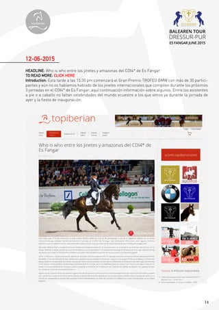 14
HEADLINE: Who is who entre los jinetes y amazonas del CDI4* de Es Fangar
TO READ MORE: CLICK HERE
Introduction: Esta tarde a las 15.30 pm comenzará el Gran Premio TROFEO BMW con más de 30 partici-
pantes y aún no os habíamos hablado de los jinetes internacionales que compiten durante los próximos
3 jornadas en el CDI4* de Es Fangar; aquí continuación información sobre algunos. Entre los asistentes
a pie o a caballo no faltan celebridades del mundo ecuestre a los que vimos ya durante la jornada de
ayer y la fiesta de inauguración.
12-06-2015
topiberian
BALEAREN TOUR
DRESSUR-PUR
ES FANGAR JUNE 2015
 