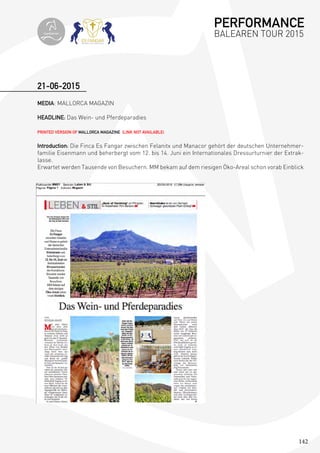 142
MEDIA: MALLORCA MAGAZIN
HEADLINE: Das Wein- und Pferdeparadies
PRINTED VERSION OF MALLORCA MAGAZINE (LINK NOT AVAILABLE)
Introduction: Die Finca Es Fangar zwischen Felanitx und Manacor gehört der deutschen Unternehmer-
familie Eisenmann und beherbergt vom 12. bis 14. Juni ein Internationales Dressurturnier der Extrak-
lasse.
Erwartet werden Tausende von Besuchern. MM bekam auf dem riesigen Öko-Areal schon vorab Einblick
21-06-2015
PERFORMANCE
BALEAREN TOUR 2015topiberian
 