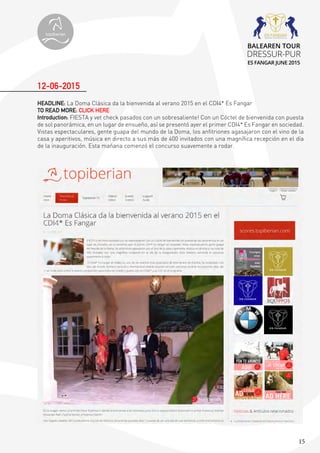 15
HEADLINE: La Doma Clásica da la bienvenida al verano 2015 en el CDI4* Es Fangar
TO READ MORE: CLICK HERE
Introduction: FIESTA y vet check pasados con un sobresaliente! Con un Cóctel de bienvenida con puesta
de sol panorámica, en un lugar de ensueño, así se presentó ayer el primer CDI4* Es Fangar en sociedad.
Vistas espectaculares, gente guapa del mundo de la Doma, los anfitriones agasajaron con el vino de la
casa y aperitivos, música en directo a sus más de 400 invitados con una magnífica recepción en el día
de la inauguración. Esta mañana comenzó el concurso suavemente a rodar.
12-06-2015
topiberian
BALEAREN TOUR
DRESSUR-PUR
ES FANGAR JUNE 2015
 