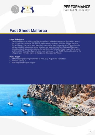 151
Fact Sheet Mallorca
Palma de Mallorca
•	 Palma de Mallorca is within one of the highest living estándard residences Worldwide, acord-
ing to the british magazine THE TIMES; Mallorca was mentioned within the 50 best places to
live worldwide. High marks were given for the wonderful historic town center of Palma, the mild
climate, good infrastructures, narrow beaches and gastronomic offers. Palma de Mallorca re-
ceived outstanding evaluation placing the island infront of cities like Kopenhagen, Paris, Miami
and Honolulu. Three other Spanish cities were mentioned in the TIMES Ranking, Barcelona, the
village of Ojen in the the región of Malaga and Zahara de los Atunes.
Palma Airport
•	 3 Mio Passengers during the months of June, July, August and September
•	 Increase 1,5 % p.a
•	 Most frequented Airport in Spain
PERFORMANCE
BALEAREN TOUR 2015topiberian
 