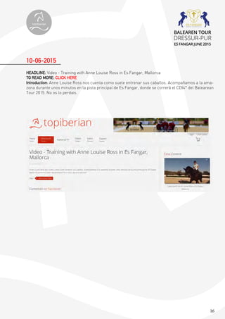 16
HEADLINE: Video - Training with Anne Louise Ross in Es Fangar, Mallorca
TO READ MORE: CLICK HERE
Introduction: Anne Louise Ross nos cuenta como suele entrenar sus caballos. Acompañamos a la ama-
zona durante unos minutos en la pista principal de Es Fangar, donde se correrá el CDI4* del Balearean
Tour 2015. No os lo perdais.
10-06-2015
topiberian
BALEAREN TOUR
DRESSUR-PUR
ES FANGAR JUNE 2015
 