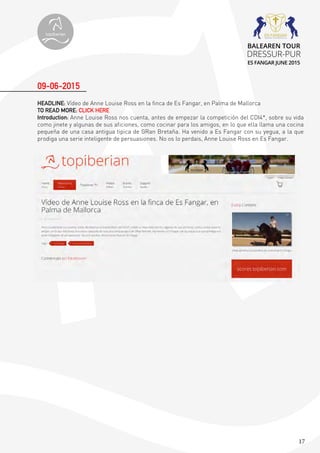 17
HEADLINE: Vídeo de Anne Louise Ross en la finca de Es Fangar, en Palma de Mallorca
TO READ MORE: CLICK HERE
Introduction: Anne Louise Ross nos cuenta, antes de empezar la competición del CDI4*, sobre su vida
como jinete y algunas de sus aficiones, como cocinar para los amigos, en lo que ella llama una cocina
pequeña de una casa antigua tipica de GRan Bretaña. Ha venido a Es Fangar con su yegua, a la que
prodiga una serie inteligente de persuasiones. No os lo perdais, Anne Louise Ross en Es Fangar.
09-06-2015
topiberian
BALEAREN TOUR
DRESSUR-PUR
ES FANGAR JUNE 2015
 