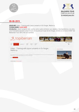 19
HEADLINE: Video - Training with Joyce Lenaerts in Es Fangar, Mallorca
TO READ MORE: CLICK HERE
Introduction: Joyce Lenaerts nos cuenta como suele entrenar sus caballos. Acompañamos a la ama-
zona holandesa durante unos minutos en la pista principal de Es Fangar, donde se correrá el CDI4* del
Balearean Tour 2015. No os lo perdais.
09-06-2015
topiberian
BALEAREN TOUR
DRESSUR-PUR
ES FANGAR JUNE 2015
 