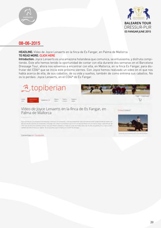20
HEADLINE: Vídeo de Joyce Lenaerts en la finca de Es Fangar, en Palma de Mallorca
TO READ MORE: CLICK HERE
Introduction: Joyce Lenaerts es una amazona holandesa que comunica, se entusiasma, y disfruta compi-
tiendo. Este año hemos tenido la oportunidad de contar con ella durante dos semanas en el Barcelona
Dressage Tour, ahora nos volvemos a encontrar con ella, en Mallorca, en la finca Es Fangar, para dis-
frutar del CDI4* que se inicia este próximo viernes. Con Joyce hemos realizado un video en el que nos
habla acerca de ella, de sus caballos, de su vida y sueños, también de como entrena sus caballos. No
os lo perdais: Joyce Lenaerts, en el CDI4* de Es Fangar.
08-06-2015
topiberian
BALEAREN TOUR
DRESSUR-PUR
ES FANGAR JUNE 2015
 