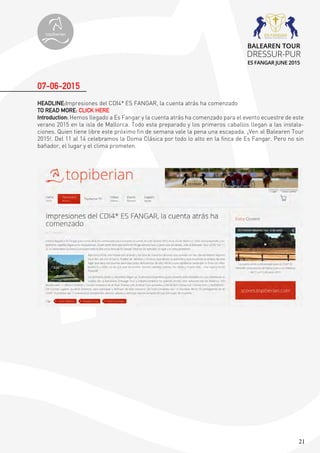 21
HEADLINE:Impresiones del CDI4* ES FANGAR, la cuenta atrás ha comenzado
TO READ MORE: CLICK HERE
Introduction: Hemos llegado a Es Fangar y la cuenta atrás ha comenzado para el evento ecuestre de este
verano 2015 en la isla de Mallorca. Todo esta preparado y los primeros caballos llegan a las instala-
ciones. Quien tiene libre este próximo fin de semana vale la pena una escapada. ¡Ven al Balearen Tour
2015!. Del 11 al 14 celebramos la Doma Clásica por todo lo alto en la finca de Es Fangar. Pero no sin
bañador, el lugar y el clima prometen.
07-06-2015
topiberian
BALEAREN TOUR
DRESSUR-PUR
ES FANGAR JUNE 2015
 