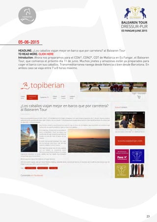 23
HEADLINE: ¿Los caballos viajan mejor en barco que por carretera? al Balearen Tour
TO READ MORE: CLICK HERE
Introduction: Ahora nos preparamos para el CDI4*, CDN2*, CDT de Mallorca en Es Fangar, el Balearen
Tour, que comienza el próximo día 11 de junio. Muchos jinetes y amazonas están ya preparados para
coger el barco con sus caballos. Transmeditarranea navega desde Valencia o bien desde Barcelona. En
ambos caso se viaja entre 7 a 8 horas máximo.
05-06-2015
topiberian
BALEAREN TOUR
DRESSUR-PUR
ES FANGAR JUNE 2015
 