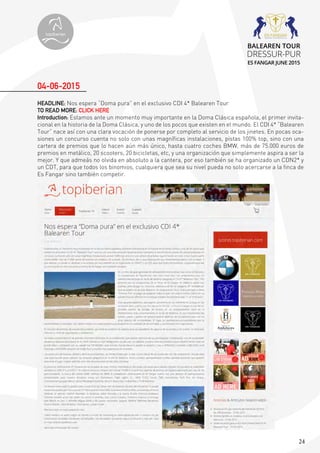 24
HEADLINE: Nos espera “Doma pura” en el exclusivo CDI 4* Balearen Tour
TO READ MORE: CLICK HERE
Introduction: Estamos ante un momento muy importante en la Doma Clásica española, el primer invita-
cional en la historia de la Doma Clásica, y uno de los pocos que existen en el mundo. El CDI 4* “Balearen
Tour” nace así con una clara vocación de ponerse por completo al servicio de los jinetes. En pocas oca-
siones un concurso cuenta no solo con unas magníficas instalaciones, pistas 100% top, sino con una
cartera de premios que lo hacen aún más único, hasta cuatro coches BMW, más de 75.000 euros de
premios en metálico, 20 scooters, 20 bicicletas, etc, y una organización que simplemente aspira a ser la
mejor. Y que admeás no olvida en absoluto a la cantera, por eso también se ha organizado un CDN2* y
un CDT, para que todos los binomios, cualquiera que sea su nivel pueda no solo acercarse a la finca de
Es Fangar sino también competir.
04-06-2015
topiberian
BALEAREN TOUR
DRESSUR-PUR
ES FANGAR JUNE 2015
 