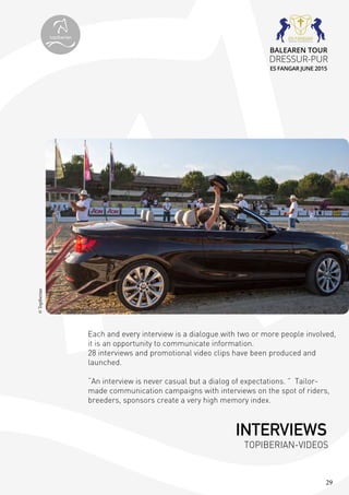 29
Each and every interview is a dialogue with two or more people involved,
it is an opportunity to communicate information.
28 interviews and promotional video clips have been produced and
launched.
“An interview is never casual but a dialog of expectations. ” Tailor-
made communication campaigns with interviews on the spot of riders,
breeders, sponsors create a very high memory index.
©Topiberian
INTERVIEWS
TOPIBERIAN-VIDEOS
topiberian
BALEAREN TOUR
DRESSUR-PUR
ES FANGAR JUNE 2015
 