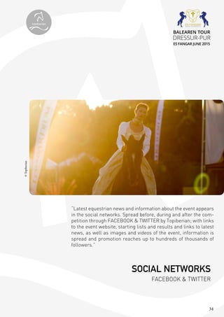 34
“Latest equestrian news and information about the event appears
in the social networks. Spread before, during and after the com-
petition through FACEBOOK & TWITTER by Topiberian; with links
to the event website, starting lists and results and links to latest
news, as well as images and videos of the event, information is
spread and promotion reaches up to hundreds of thousands of
followers.”
©Topiberian
SOCIAL NETWORKS
FACEBOOK & TWITTER
topiberian
BALEAREN TOUR
DRESSUR-PUR
ES FANGAR JUNE 2015
 